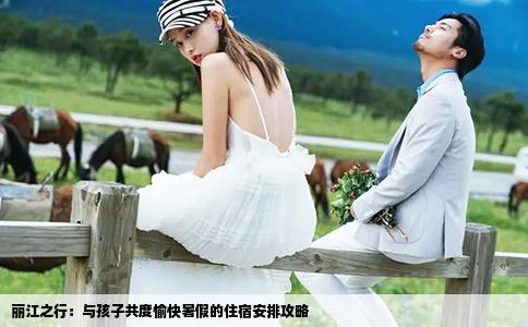 麗江之行：與孩子共度愉快暑假的住宿安排攻略